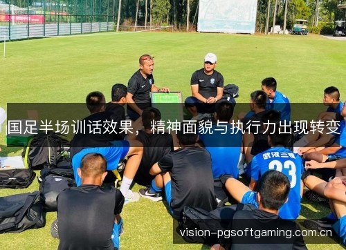 国足半场训话效果，精神面貌与执行力出现转变